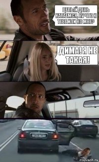 Целый день катаемся, ну что к тебе или ко мне? Дима! Я не такая!