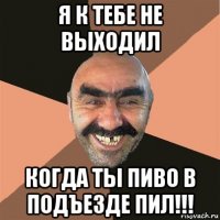 я к тебе не выходил когда ты пиво в подъезде пил!!!