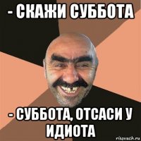 - скажи суббота - суббота, отсаси у идиота