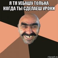 я тя уебашу толька когда ты сделаеш уроки 