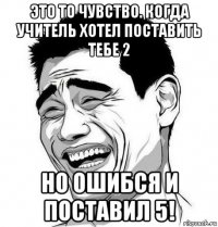 это то чувство. когда учитель хотел поставить тебе 2 но ошибся и поставил 5!