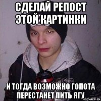 сделай репост этой картинки и тогда возможно гопота перестанет пить ягу
