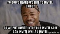 yo dowg heard u'd like to invite smbdy so we put invite into your invite so u can invite while u invite