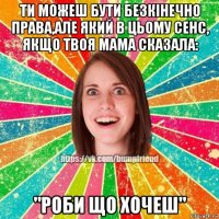 ти можеш бути безкінечно права,але який в цьому сенс, якщо твоя мама сказала: "роби що хочеш"