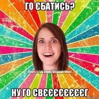 го єбатись? ну го свєєєєєєєєг