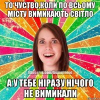 то чуство,коли по всьому місту вимикають світло а у тебе ніразу нічого не вимикали