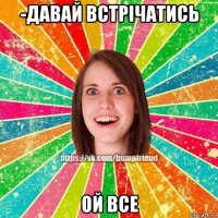 -давай встрічатись ой все