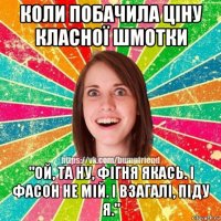 коли побачила ціну класної шмотки "ой, та ну, фігня якась. і фасон не мій. і взагалі, піду я."