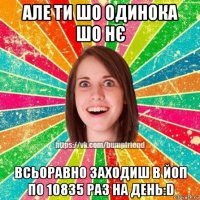 але ти шо одинока шо нє всьоравно заходиш в йоп по 10835 раз на день:d