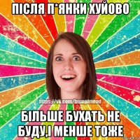 після п*янки хуйово більше бухать не буду,і менше тоже