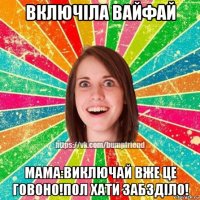 включіла вайфай мама:виключай вже це говоно!пол хати забзділо!