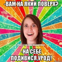 -вам на який поверх? -на себе подивися,урод!