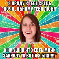 я приду к тебе средь ночи , обниму тебя любя и на ушко что есть мочи закричу "а вот и я бля!!!!"