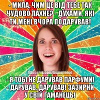 - мила, чим це від тебе так чудово пахне? - духами, які ти мені вчора подарував! - я тобі не дарував парфуми! - дарував, дарував! зазирни у свій гаманець!