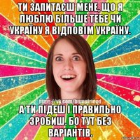 ти запитаєш мене, що я люблю більше тебе чи україну я відповім україну. а ти підеш і правильно зробиш. бо тут без варіантів.