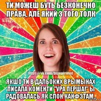 ти можеш буть безконечно права, але який з того толк якшо ти в дальоких врымынах писала коменти "ура перша!" ы радовалась як слон канфэтам..