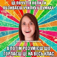 це почуття коли ти обзиваєш училку у думках, а потім розумієш шо горлаєш це на весь клас