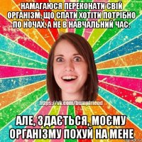 намагаюся переконати свій організм, що спати хотіти потрібно по ночах, а не в навчальний час. але, здається, моєму організму похуй на мене