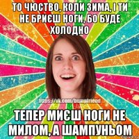 то чюство, коли зима, і ти не бриєш ноги, бо буде холодно тепер миєш ноги не милом, а шампуньом