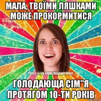 мала, твоїми ляшками може прокормитися голодающа сім"я протягом 10-ти років