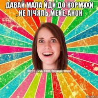 давай мала йди до кормухи , не пічяль мене. анон 