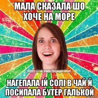 мала сказала шо хоче на море нагепала iй солi в чай й посипала бутер галькой