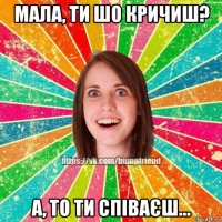 мала, ти шо кричиш? а, то ти співаєш...