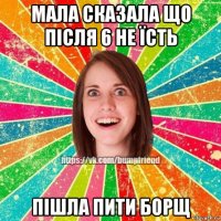 мала сказала що після 6 не їсть пішла пити борщ