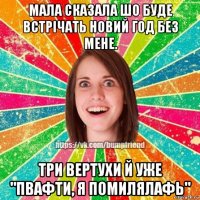 мала сказала шо буде встрiчать новий год без мене. три вертухи й уже "пвафти, я помилялафь"