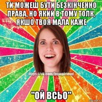 ти можеш бути безкінченно права, но який в тому толк, якшо твоя мала каже "ой всьо"