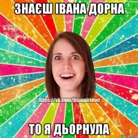 знаєш івана дорна то я дьорнула