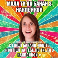 мала ти як банан з наклєйкой є і інші банани, навіть жовтіші за тебе..но ти...ти з наклєйкой ♥