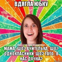 вдягла юбку мама : шо? вчителька : шо? однокласники: шо? тато : в нас дочка?