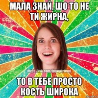 мала знай, шо то не ти жирна, то в тебе просто кость широка