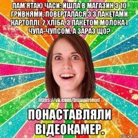 пам'ятаю часи: йшла в магазин з 10 гривнями, поверталася з 3 пакетами картоплі, 2 хліба, з пакетом молока і чупа-чупсом. а зараз що? понаставляли відеокамер.