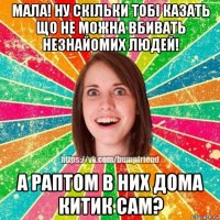 мала! ну скiльки тобi казать що не можна вбивать незнайомих людей! а раптом в них дома китик сам?