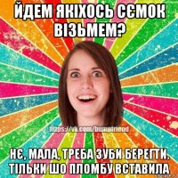 йдем якіхось сємок візьмем? нє, мала, треба зуби берегти. тільки шо пломбу вставила