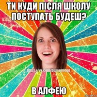 ти куди після школу поступать будеш? в алфею