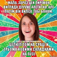 мала, зараз цей пирiжок вигляда дуууже апетитно, але потiм вiн вилiзе тобi боком, целюлiтом на срацi й трьома новими складками на пузi