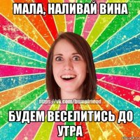 мала, наливай вина будем веселитись до утра