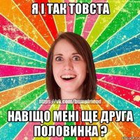 я і так товста навіщо мені ще друга половинка ?