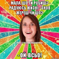 - мала, шо ти робиш? - радуюсь жизні - знов жереш чи шо? - ой, всьо!