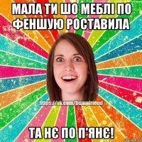 мала ти шо меблі по феншую роставила та нє по п'янє!