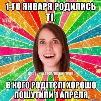 1-го января родились ті, в кого родітєлі хорошо пошутили 1 апрєля