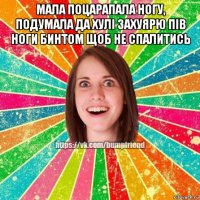 мала поцарапала ногу, подумала да хулі захуярю пів ноги бинтом щоб не спалитись 