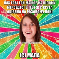 нах тобі той мажор на білому мерседесі в тебе ж є крута обізяна на розовому поні (с) мала