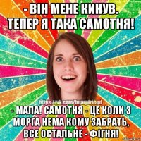 - вiн мене кинув. тепер я така самотня! - мала! самотня - це коли з морга нема кому забрать, все остальне - фiгня!