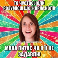 то чуство,коли розумієш,шо жирна,коли мала питає чи я її не задавлю