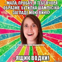 - мала, пробач, я тебе вчора образив. бутилка шампусіка загладе мою вину? - ящик водки!