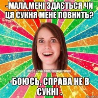 -мала,мені здається чи ця сукня мене повнить? -боюсь, справа не в сукні .